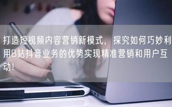 打造短视频内容营销新模式，探究如何巧妙利用B站抖音业务的优势实现精准营销和用户互