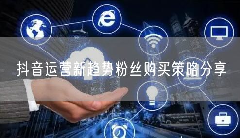 抖音运营新趋势粉丝购买策略分享