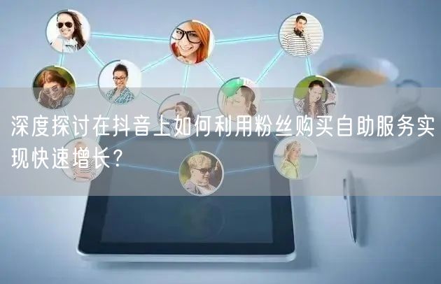深度探讨在抖音上如何利用粉丝购买自助服务实现快速增长？